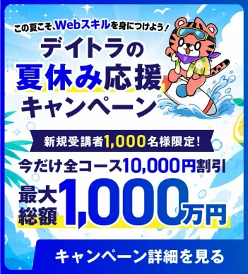 この夏こそ、Webスキルを身につけよう！デイトラの夏休み応援キャンペーン 2026年8月1日（土）から8月16日（日）まで。新規受講者1,000名様限定！今だけ全コース10,000円割引（最大総額1,000万円）※本キャンペーンは新規受講者限定です。過去に受講歴がある方は対象外となります。※募集制の不定期コース（独立サポート等）は対象外となります。※キャンペーン期間中、他のクーポン・割引の利用ができませんのでご了承ください。キャンペーン詳細を見る