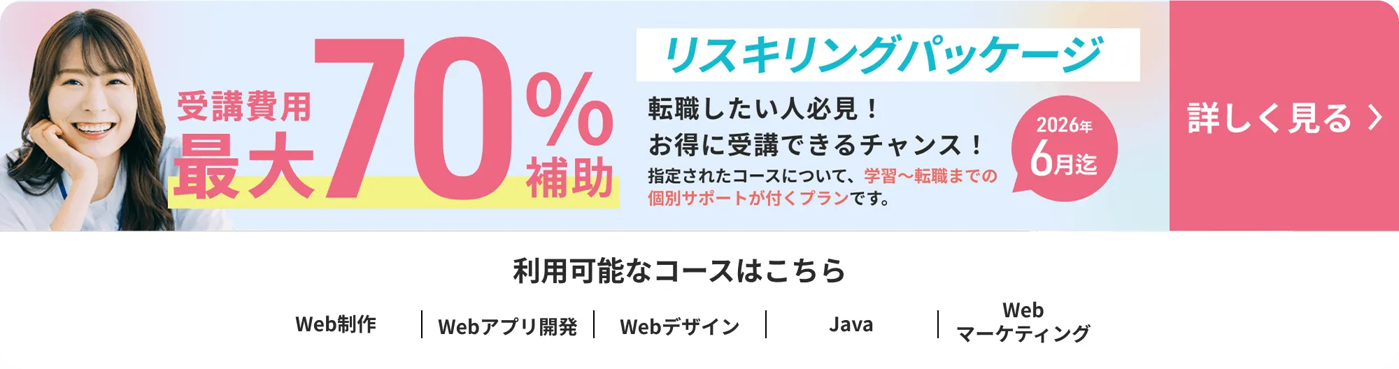 リスキリングパッケージ 受講費用最大70%補助 2026年6月迄 利用可能なコースはこちら Web制作/Webアプリ開発/Webデザイン/Webマーケティング/Java 詳しく見る