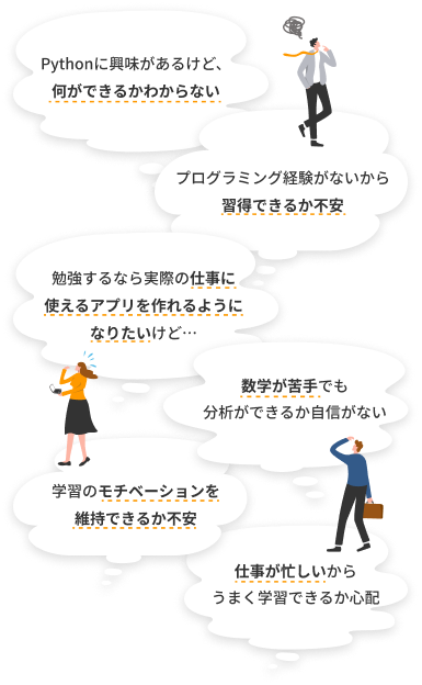 Pythonに興味があるけど、何ができるかわからない。プログラミング経験がないから習得できるか不安。勉強するなら実際の仕事に使えるアプリを作れるようになりたいけど…。数学が苦手でも分析ができるか自信がない。学習のモチベーションを維持できるか不安。仕事が忙しいからうまく学習できるか心配。